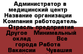 Администратор в медицинский центр › Название организации ­ Компания-работодатель › Отрасль предприятия ­ Другое › Минимальный оклад ­ 19 000 - Все города Работа » Вакансии   . Чувашия респ.,Новочебоксарск г.